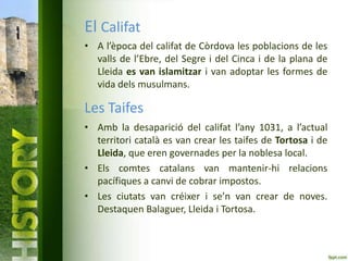 El Califat
• A l’època del califat de Còrdova les poblacions de les
valls de l’Ebre, del Segre i del Cinca i de la plana de
Lleida es van islamitzar i van adoptar les formes de
vida dels musulmans.

Les Taifes
• Amb la desaparició del califat l’any 1031, a l’actual
territori català es van crear les taifes de Tortosa i de
Lleida, que eren governades per la noblesa local.
• Els comtes catalans van mantenir-hi relacions
pacífiques a canvi de cobrar impostos.
• Les ciutats van créixer i se’n van crear de noves.
Destaquen Balaguer, Lleida i Tortosa.

 
