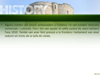 • Alguns comtes van enviar ambaixadors a Còrdova i hi van establir relacions
comercials i culturals. Fins i tot van ajudar el califa contra els atacs berbers
l’any 1010. També van anar fent pressió a la frontera i lentament van anar
reduint els límits de la taifa de Lleida.

 