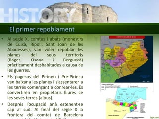 El primer repoblament
• Al segle X, comtes i abats (monestirs
de Cuixà, Ripoll, Sant Joan de les
Abadesses), van voler repoblar les
planes
del
seus
territoris
(Bages,
Osona
i
Berguedà)
pràcticament deshabitades a causa de
les guerres.
• Els pagesos del Pirineu i Pre-Pirineu
van baixar a les planes i s’assentaren a
les terres començant a conrear-les. Es
convertiren en propietaris lliures de
les seves terres (alous).
• Després l’ocupació anà estenent-se
cap al sud. Al final del segle X la
frontera del comtat de Barcelona

 