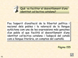Què  va facilitar el desvetllament d’una  identitat col·lectiva catalana? 2 Fou l’esperit d’exaltació de la llibertat política i nacional dels pobles i la valoració de la llengua autòctona com una de les expressions més genuïnes d’un poble el que facilità el desvetllament d’una identitat col·lectiva catalana i l’adopció del català com a llengua literària, en comptes del castellà. Pàgina 155 10 