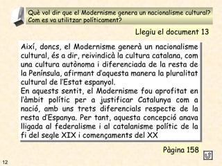Què vol dir que el Modernisme genera un nacionalisme cultural? Com es va utilitzar políticament? 4 Així, doncs, el Modernisme generà un nacionalisme cultural, és a dir, reivindicà la cultura catalana, com una cultura autònoma i diferenciada de la resta de la Península, afirmant d’aquesta manera la pluralitat cultural de l’Estat espanyol. En aquests sentit, el Modernisme fou aprofitat en l’àmbit polític per a justificar Catalunya com a nació, amb uns trets diferencials respecte de la resta d’Espanya. Per tant, aquesta concepció anava lligada al federalisme i al catalanisme polític de la fi del segle XIX i començaments del XX Pàgina 158 Llegiu el document 13 12 