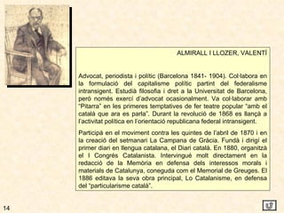 14 ALMIRALL I LLOZER, VALENTÍ Advocat, periodista i polític (Barcelona 1841- 1904). Col·labora en la formulació del capitalisme polític partint del federalisme intransigent. Estudià filosofia i dret a la Universitat de Barcelona, però només exercí d’advocat ocasionalment. Va col·laborar amb “Pitarra” en les primeres temptatives de fer teatre popular “amb el català que ara es parla”. Durant la revolució de 1868 es llançà a l’activitat política en l’orientació republicana federal intransigent. Participà en el moviment contra les quintes de l’abril de 1870 i en la creació del setmanari La Campana de Gràcia. Fundà i dirigí el primer diari en llengua catalana, el Diari català. En 1880, organitzà el I Congrés Catalanista. Intervingué molt directament en la redacció de la Memòria en defensa dels interessos morals i materials de Catalunya, coneguda com el Memorial de Greuges. El 1886 editava la seva obra principal, Lo Catalanisme, en defensa del “particularisme català”. 
