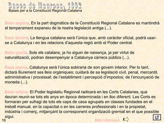 16 Bases per a la Constitució Regional Catalana  Bases de Manresa, 1892 Base segona . En la part dogmàtica de la Constitució Regional Catalana es mantindrà el temperament expansiu de la nostra legislació antiga (...). Base tercera . La llengua catalana serà l’única que, amb caràcter oficial, podrà usar-se a Catalunya i en les relacions d’aquesta regió amb el Poder central. Base quarta . Sols els catalans, ja ho siguin de naixença, ja per virtut de naturalització, podran desempenyar a Catalunya càrrecs públics (...). Base sisena . Catalunya serà l’única sobirana de son govern interior. Per lo tant, dictarà lliurement ses lleis orgàniques; cuidarà de sa legislació civil, penal, mercantil, administrativa i processal; de l’establiment i percepció d’impostos; de l’encunyació de moneda (...). Base setena.  El Poder legislatiu Regional radicarà en les Corts Catalanes, que deuran reunir-se tots els anys en època determinada i en lloc diferent. Les Corts es formaran per sufragi de tots els caps de casa agrupats en classes fundades en el treball manual, en la capacitat o en les carreres professionals i en la propietat, indústria i comerç, mitjançant la corresponent organització gremial en el que possible sigui. Més informació 
