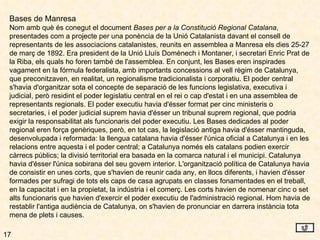 17 Bases de Manresa Nom amb què és conegut el document  Bases per a la Constitució Regional Catalana , presentades com a projecte per una ponència de la Unió Catalanista davant el consell de representants de les associacions catalanistes, reunits en assemblea a Manresa els dies 25-27 de març de 1892. Era president de la Unió Lluís Domènech i Montaner, i secretari Enric Prat de la Riba, els quals ho foren també de l'assemblea. En conjunt, les Bases eren inspirades vagament en la fórmula federalista, amb importants concessions al vell règim de Catalunya, que preconitzaven, en realitat, un regionalisme tradicionalista i corporatiu. El poder central s'havia d'organitzar sota el concepte de separació de les funcions legislativa, executiva i judicial, però residint el poder legislatiu central en el rei o cap d'estat i en una assemblea de representants regionals. El poder executiu havia d'ésser format per cinc ministeris o secretaries, i el poder judicial suprem havia d'ésser un tribunal suprem regional, que podria exigir la responsabilitat als funcionaris del poder executiu. Les Bases dedicades al poder regional eren força genèriques, però, en tot cas, la legislació antiga havia d'ésser mantinguda, desenvolupada i reformada: la llengua catalana havia d'ésser l'única oficial a Catalunya i en les relacions entre aquesta i el poder central; a Catalunya només els catalans podien exercir càrrecs públics; la divisió territorial era basada en la comarca natural i el municipi. Catalunya havia d'ésser l'única sobirana del seu govern interior. L'organització política de Catalunya havia de consistir en unes corts, que s'havien de reunir cada any, en llocs diferents, i havien d'ésser formades per sufragi de tots els caps de casa agrupats en classes fonamentades en el treball, en la capacitat i en la propietat, la indústria i el comerç. Les corts havien de nomenar cinc o set alts funcionaris que havien d'exercir el poder executiu de l'administració regional. Hom havia de restablir l'antiga audiència de Catalunya, on s'havien de pronunciar en darrera instància tota mena de plets i causes. 