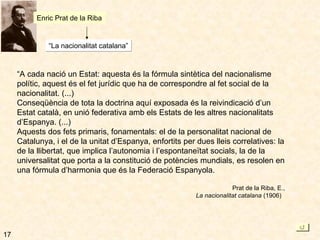 17 Enric Prat de la Riba “ La nacionalitat catalana” “ A cada nació un Estat: aquesta és la fórmula sintètica del nacionalisme polític, aquest és el fet jurídic que ha de correspondre al fet social de la nacionalitat. (...) Conseqüència de tota la doctrina aquí exposada és la reivindicació d’un Estat català, en unió federativa amb els Estats de les altres nacionalitats d’Espanya. (...) Aquests dos fets primaris, fonamentals: el de la personalitat nacional de Catalunya, i el de la unitat d’Espanya, enfortits per dues lleis correlatives: la de la llibertat, que implica l’autonomia i l’espontaneïtat socials, la de la universalitat que porta a la constitució de potències mundials, es resolen en una fórmula d’harmonia que és la Federació Espanyola. Prat de la Riba, E., La nacionalitat catalana  (1906)  