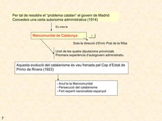 Per tal de resoldre el “problema catalan” el govern de Madrid  Concedeix una certa autonomia administrativa (1914) Es crea la Mancomunitat de Catalunya Sota la direcció d’Enric Prat de la Riba Unió de les quatre diputacions provincials Priomera experiència d’autogovern administratiu Aquesta evolució del catalanisme és veu frenada pel Cop d’Estat de Primo de Rivera (1923) - Anul·la la Mancomunitat - Persecució del catalanisme - Fort esperit nacionalista espanyol 7 