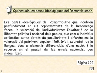 Quines són les bases ideològiques del Romanticisme? Pàgina 154 Les bases ideològiques del Romanticisme que incidiren profundament en els representants de la Renaixença foren: la valoració de l’individualisme; l’exaltació de la llibertat política i nacional dels pobles, que com a individus col·lectius estan dotats de peculiaritats i diferències; la valoració del patrimoni popular i folklòric i, sobretot, de la llengua, com a elements diferencials d’una nació, i la recerca en el passat de les arrels nacionals, que s’idealitzen. 1 9 
