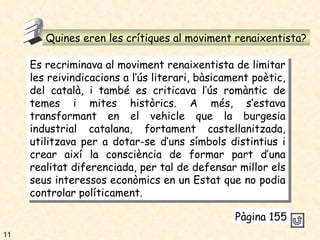 Quines eren les crítiques al moviment renaixentista? 3 Es recriminava al moviment renaixentista de limitar les reivindicacions a l’ús literari, bàsicament poètic, del català, i també es criticava l’ús romàntic de temes i mites històrics. A més, s’estava transformant en el vehicle que la burgesia industrial catalana, fortament castellanitzada, utilitzava per a dotar-se d’uns símbols distintius i crear així la consciència de formar part d’una realitat diferenciada, per tal de defensar millor els seus interessos econòmics en un Estat que no podia controlar políticament. Pàgina 155 11 
