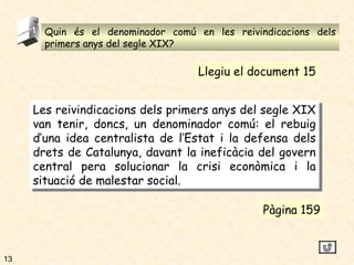 Quin és el denominador comú en les reivindicacions dels primers anys del segle XIX? 5 Les reivindicacions dels primers anys del segle XIX van tenir, doncs, un denominador comú: el rebuig d’una idea centralista de l’Estat i la defensa dels drets de Catalunya, davant la ineficàcia del govern central pera solucionar la crisi econòmica i la situació de malestar social. Pàgina 159 Llegiu el document 15 13 
