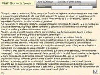 15 1885 El  Memorial de Greuges Lliurat a Alfons XII  Elaborat pel Centre Català “ Memoria en defensa de los intereses materiales y morales de Cataluña” Text del document " Lo que nosotros deseamos, Señor, es que en España se implante un sistema regional adecuado a las condiciones actuales de ella y parecido a alguno de los que se siguen en los gloriosísimos Imperios de Austria-Hungría y Alemania, y en el Reino Unido de la Gran Bretaña, sistema ya seguido en España en los días de nuestra grandeza. "Lo deseamos no sólo para Cataluña, sino para todas las provincias de España ; y si en nombre de Cataluña hablamos, es porque somos catalanes y porque en estos momentos sentimos como nunca los males que el centralismo nos causa. "Señor . se nos arrebató nuestro sistema administrativo, que hoy encuentran bueno e imitan naciones cultas de Europa, para ser substituido, primero por el sistema castellano, y hoy por una copia imperfecta y viciosa del sistema francés. "No podemos usar nuestra lengua más que en nuestros hogares y en conversaciones familiares : desterrada de las escuelas, lo ha sido mas tarde de la contratación pública y también de los tribunales, en los cuales muchas veces, y por muy ilustrados que sean, ni los jueces entienden a los testigos y procesados, ni éstos entienden a los jueces. " Y como si todo esto no fuera bastante, hace tiempo que viene amenazándose, y hoy se intenta con empeño destruir, o cuando menos adulterar, nuestro derecho civil, base indeleble de la robusta y moral organización de la familia catalana y de nuestra propiedad, que va aumentando y creciendo a medida que unas generaciones suceden a otras generaciones. A fuerza de trabajo y privaciones sin cuento, nuestros industriales han creado una industria española que en cuarenta años ha progresado y alcanzado altísimo nivel. Esta industria viene siendo atacada de raíz de algunos años a esta parte, y últimamente lo ha sido y lo es por medio del tratado con Francia y del proyecto de modus vivendi con Inglaterra. Resposta d’Alfons XII 