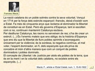 La nació catalana és un poble sotmès contra la seva voluntat. Vençut en 1714 per la força dels exèrcits espanyol i francès, deixà d’existir com a Estat. Fa més de cinquanta anys que reclama al dominador la llibertat de constituir-se en Estat. Però els governs d’Espanya, tant si escolten  com si no, continuen mantenint Catalunya esclava. Per deslliurar Catalunya, les raons no serveixen de res; s’ha de crear un exèrcit. (...) És l’enemic mateix que ens obliga; és la història d’Espanya que ens diu que la llibertat de llurs pobles oprimits s’aconsegueix únicament per la violència; és la sordesa, la negativa contínua, el mal voler, l’esperit dominador, en fi, dels espanyols que els priva de concebre el món d’altra manera que com un conjunt de pobles dominadors i pobles dominats. El concepte de Llibertat i de Justícia per atots els pobles de la terra, que és en la ment i en la voluntat dels catalans, no existeix entre els espanyols. (...) Macià, F., article a  l’Estat Català , num. 1, 15-XI-1922 Francesc Macià 