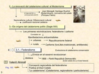 2.- La renovació del catalanisme cultural: el Modernisme Joan Maragall, Santiago Rusiñol Modernització, normativa del català (Pompeu Fabra) Nacionalisme cultural. Diferenciació cultural Justificació nacional catalana Pàg. 160 3 A finals del XIX i a començaments del XX 3.- Els orígens del catalanisme polític (Segle XIX) Les primeres reivindicacions: federalisme i carlisme Consistien en  Manifestacions anticentralistes urbanes Republicanisme federal  rurals Carlisme (furs,lleis tradicionals, antiliberals) Evoluciona al catalanisme conservador 3.1.- Federalisme S’inicia en el sexenni revolucionari 1868 – Partit Republicà Democràtic (Estat català dins un Estat federal) destaca Valentí Almirall Concepció regionalista del federalisme Publica el Diari Català “ Lo catalanisme” (Catalanisme, regionalisme i particularisme) 