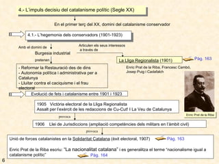Unió de forces catalanistes en la  Solidaritat Catalana  (èxit electoral, 1907) Enric Prat de la Riba escriu:  “La nacionalitat catalana”  i es generalitza el terme “nacionalisme igual a catalanisme polític” 4.- L’impuls decisiu del catalanisme polític (Segle XX) En el primer terç del XX, domini del catalanisme conservador 4.1.- L’hegemonia dels conservadors (1901-1923) Burgesia industrial Articulen els seus interessos a través de La Lliga Regionalista  (1901) Enric Prat de la Riba, Francesc Cambó, Josep Puig i Cadafalch pretenen - Reformar la Restauració des de dins - Autonomia política i administrativa per a Catalunya - Lluitar contra el caciquisme i el frau electoral Evolució de fets i catalanisme entre 1901 i 1923 Amb el domini de 1905  Victòria electoral de la Lliga Regionalista Assalt per l’exèrcit de les redaccions de Cu-Cut! I La Veu de Catalunya 1906  Llei de Jurisdiccions (ampliació competències dels militars en l’àmbit civil) Pàg. 163 Pàg. 163 Pàg. 164 6 Enric Prat de la Riba provoca provoca 