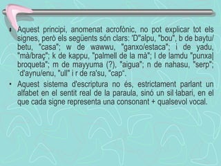  Aquest principi, anomenat acrofònic, no pot explicar tot els signes, però els següents són clars: 'D''alpu, "bou", b de baytu/betu, "casa"; w de wawwu, "ganxo/estaca"; i de yadu, "mà/braç"; k de kappu, "palmell de la mà"; l de lamdu "punxa|broqueta"; m de mayyuma (?), "aigua"; n de nahasu, "serp"; `d'aynu/enu, "ull" i r de ra'su, "cap“. Aquest sistema d'escriptura no és ,  estrictament   parlant un alfabet en el sentit real de la paraula, sinó un sil·labari, en el que cada signe representa una consonant + qualsevol vocal .  