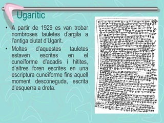 Ugarític A partir de 1929 es van trobar nombroses tauletes d’argila a l’antiga ciutat d’Ugarit. Moltes d’aquestes tauletes estaven escrites en el cuneïforme d’acadis i hitites, d’altres foren escrites en una escriptura cuneïforme fins aquell moment desconeguda, escrita d’esquerra a dreta. 