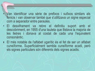 Van identificar una sèrie de prefixos i sufixos similars als fenicis i van observar també que s'utilitzava un signe especial com a separador entre paraules. El desxiframent va rebre el definitiu suport amb el descobriment, en 1955 d'una tauleta que llistava la majoria de les lletres i donava al costat de cada una l'equivalent consonàntic. ﻿ El  més  notable de  l'alfabet ugarític és el fet de ser un alfabet cuneïforme. Superficialment sembla cuneïforme acadi, però els signes particulars són diferents dels signes acadis. 