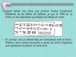 Ugarit també ens dóna una primera mostra d'ordenació establerta de les lletres de l'alfabet, ja que el 1948 es va trobar un text abecedari que llistava les lletres en ordre. En principi, era un alfabet llarg en comparació amb el fenici i l'hebreu, però s'anirà escurçant a causa de canvis lingüístics que suposaran la pèrdua de certs sons . 