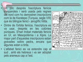 Un poc després l'escriptura fenícia s'expandeix i serà usada pels regnes del nord com ho demostren inscripcions com la de Karatepe (Turquia, segle VIII) que és bilingüe fenici - jeroglífic hitita.  Dintre de l'òrbita fenícia, l'escriptura es va usar, després en les colònies púniques.   S'han trobat materials fenicis en Ur, en Mesopotàmia i a Xipre. La major part d'aquestes inscripcions estan gravades sobre pedra, encara que algunes estan a tinta .  L'alfabet fenici es va estendre cap al sud , amb els hebreus i va ser adoptat pels arameus cap a l’est .   