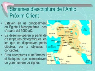 Sistemes d’escriptura de l’Antic Pròxim Orient Estaven en ús principalment en Egipte i Mesopotàmia  des d’abans del 3000 aC. Es desenvoluparen a partir de d’escriptures pictogràfiques  en les que es disposaven petits dibuixos per a objectes i conceptes. Eren escriptures cuneïformes i sil·làbiques que comportaven un gran número de signes.  
