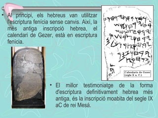 Al principi, els hebreus van utilitzar l'escriptura fenícia sense canvis. Així, la més antiga inscripció hebrea, el calendari de Gezer, està en escriptura fenícia.  El millor testimoniatge de la forma d'escriptura definitivament hebrea més antiga, és la inscripció moabita del segle IX aC de rei Mesá. 