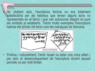  No obstant això, l'escriptura fenícia no era totalment satisfactòria per als hebreus que tenien alguns sons no representats en el fenici i que van solucionar afegint un punt als símbols ja establerts. Tenim molts exemples d'escriptura hebrea del primer mil·lenni com les ostraques de Samaria. Política i culturalment, l'antic Israel va estar una mica aïllat i, per tant, el desenvolupament de l'escriptura durant aquest període va ser molt limitat.  