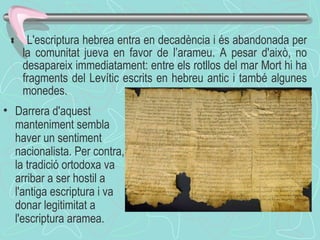    L'escriptura hebrea entra en decadència i és abandonada per la comunitat jueva en favor de l’arameu. A pesar d'això, no desapareix immediatament: entre els rotllos del mar Mort hi ha fragments del Levític escrits en hebreu antic i també algunes monedes.  Darrera d'aquest manteniment sembla haver un sentiment nacionalista. Per contra, la tradició ortodoxa va arribar a ser hostil a l'antiga escriptura i va donar legitimitat a l'escriptura aramea. 
