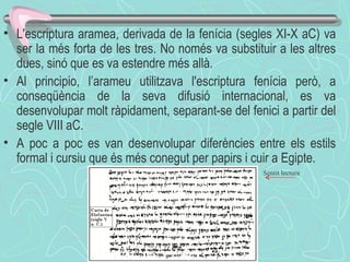L'escriptura aramea, derivada de la fenícia (segles XI-X aC) va ser la més forta de les tres. No només va substituir a les altres dues, sinó que es va estendre més allà.  Al principio, l’arameu utilitzava l'escriptura fenícia però, a conseqüència de la seva difusió internacional, es va desenvolupar molt ràpidament, separant-se del fenici a partir del segle VIII aC.  A poc a poc es van desenvolupar diferències entre els estils formal i cursiu que és més conegut per papirs i cuir a Egipte . Sentit lectura 