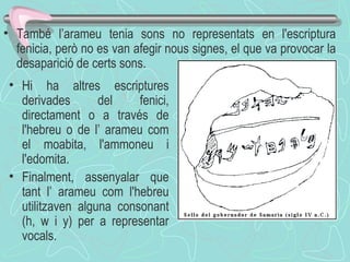 També l’arameu tenia sons no representats en l'escriptura fenicia, però no es van afegir nous signes, el que va provocar la desaparició de certs sons .  Hi ha altres escriptures derivades del fenici, directament o a través de l'hebreu o de l’ arameu com el moabita, l'ammoneu i l'edomita.  Finalment, assenyalar que tant l’ arameu com l'hebreu utilitzaven alguna consonant (h, w i y) per a representar vocals.  