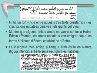Hi ha un fort vincle entre aquests tres texts preislàmics i les inscripcions nabatees cursives i els grafits del Sinaí. Mentre que algunes tribus àrabs es van assentar a Hatra, Edesa i Palmira, els àrabs nabateus van emigrar cap a les terres bíbliques d'Edom, establint-se a Petra . ﻿ La inscripció més antiga a llengua àrab és la de Namra (figura inferior), si bé la seva escriptura és nabatea. 