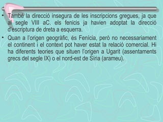També la direcció insegura de les inscripcions gregues, ja que al segle VIII aC. els fenicis ja havien adoptat la direcció d’escriptura de dreta a esquerra.  Quan a l’origen geogràfic, és Fenícia, però no necessariament el continent i el context pot haver estat la relació comercial. Hi ha diferents teories que situen l’origen a Ugarit (assentaments grecs del segle IX) o el nord-est de Síria (arameu).    