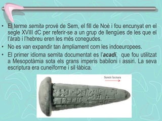 El terme  semita  prové de Sem, el fill de Noè i fou encunyat en el segle XVIII dC per referir-se a un grup de llengües de les que el l’àrab i l’hebreu eren les més conegudes. No es van expandir tan àmpliament com les indoeuropees. El primer idioma semita documentat es l’ acadi ,  que fou utilitzat a Mesopotàmia sota els grans imperis babiloni i assiri. La seva escriptura era cuneïforme i sil·làbica. Sentit lectura 