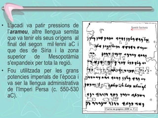 L’acadi va patir pressions de l’ arameu , altre llengua semita que va tenir els seus orígens  al final del segon  mil·lenni aC i que des de Síria i la zona superior de Mesopotàmia s'expandeix per tota la regió. Fou utilitzada per les grans potencies imperials de l’època i va ser la llengua administrativa de l’Imperi Persa (c. 550-530 aC). Sentit lectura 