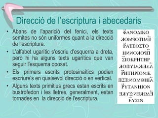 Direcció de l’escriptura i abecedaris Abans de l'aparició del fenici, els texts semites no són uniformes quant a la direcció de l'escriptura.  L'alfabet ugarític s'escriu d'esquerra a dreta, però hi ha alguns texts ugarítics que van seguir l'esquema oposat. Els primers escrits protosinaítics podien escriure's en qualsevol direcció o en vertical. Alguns texts primitius grecs estan escrits en bustròfedon i les lletres, generalment, estan tornades en  la direcció de l'escriptura.  
