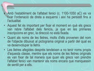  Amb l'establiment de l'alfabet fenici (c. 1100-1050 aC) es va fixar l'ordenació de dreta a esquerra i així ha persistit fins a l'actualitat. Aquest fet és important per fixar el moment en què els grecs van rebre l'alfabet dels fenicis, ja que en les primeres inscripcions en grec, la direcció no està fixada. Quant als noms de les lletres, molts d'ells provenen del nom de l'objecte dibuixat al pictograma original a partir del qual es va desenvolupar la lletra. Les lletres afegides després tendeixen a no tenir noms propis d'aquesta classe, mentre que els noms de les lletres originals es van fixar de tal manera que quan els grecs van prendre l'alfabet fenici van mantenir els noms encara que manquessin de sentit per a ells .  