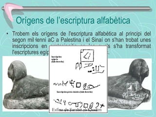 Orígens de l’escriptura alfabètica Trobem   els orígens de l'escriptura alfabètica al principi del segon mil·lenni aC a Palestina i el Sinaí on s'han trobat unes inscripcions en protosinaitic en les quals s'ha transformat l'escriptures egípcia en un sistema alfabètic. Esfinx de Serabit al-Khadim 