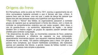 Origens do frevo
Em Pernambuco, entre os anos de 1910 e 1911, ocorreu o aparecimento de um
ritmo carnavalesco bastante animado e que é famoso até hoje: o frevo. A
palavra frevo vem de ferver, uma vez que, o estilo de dança faz parecer que
abaixo dos pés das pessoas exista uma superfície com água fervendo.
Para conter o “frervor” dos foliões, os organizadores passaram a contratar
grupos de capoeira que se apresentavam à frente dos blocos, com o intuito de
controlar os comportamentos violentos que por vezes surgiam. Além disso, o
uso do guarda-chuva – ou sombrinha, dependendo da região – na dança
também tem a mesma origem: os grupos de capoeira usavam também esse
artefato para controlar a população.
Se observarmos de perto, hoje, os movimentos corporais do frevo, podemos
identificar claramente a influência da capoeira na sua composição,
especialmente movimentos baixos, que requerem máximas flexões dos joelhos.
Atualmente há, em média, 120 passos catalogados para o frevo. Em geral, os
passos mais complexos, que incluem habilidades acrobáticas, são realizados
apenas por passistas dos blocos, a grande massa de foliões mantém a sua
diversão com passos mais simples e populares.
 