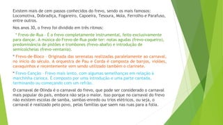 Existem mais de cem passos conhecidos do frevo, sendo os mais famosos:
Locomotiva, Dobradiça, Fogareiro, Capoeira, Tesoura, Mola, Ferrolho e Parafuso,
entre outros.
Nos anos 30, o frevo foi dividido em três ritmos:
  * Frevo-de-Rua – É o frevo completamente instrumental, feito exclusivamente
para dançar. A música do Frevo-de-Rua pode ter: notas agudas (frevo-coqueiro),
predominância de pistões e trombones (frevo-abafo) e introdução de
semicolcheias (frevo-ventania).
* Frevo-de-Bloco – Originada das serenatas realizadas paralelamente ao carnaval,
no início do século. A orquestra de Pau e Corda é composta de banjos, violões,
cavaquinhos e recentemente vem sendo utilizado também o clarinete.
* Frevo-Canção – Frevo mais lento, com algumas semelhanças em relação à
marchinha carioca. É composto por uma introdução e uma parte cantada,
terminando ou começando com um refrão.
O carnaval de Olinda é o carnaval do frevo, que pode ser considerado o carnaval
mais popular do país, embora não seja o maior. Isso porque no carnaval do frevo
não existem escolas de samba, sambas-enredo ou trios elétricos, ou seja, o
carnaval é realizado pelo povo, pelas famílias que saem nas ruas para a folia.
 