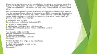 Alguns blocos são tão importantes que ajudam a perpetuar o frevo como patrimônio
cultural do Recife, como é o caso do já citado “Galo da Madrugada”, do Recife, e o
“Clube de Vassourinhas”, de Olinda. Por isso, vale a pena comentar um pouco sobre
eles.
O Galo da Madrugada surgiu em 1978 com o único propósito de resgatar o frevo de
rua. Sai todos os anos no sábado de carnaval e, em 1984, entrou para o Guiness como
o maior bloco de rua do mundo. Seu hino é sempre cantado com muita alegria pela
cidade do Recife durante o carnaval, composto por José Mário Chaves, já foi até
gravado pelo cantor Alceu Valença:
“Ei pessoal, vem moçada
Carnaval começa no Galo da Madrugada (BIS)
A manhã já vem surgindo,
O sol clareia a cidade com seus raios de cristal
E o Galo da madrugada, já está na rua, saldando o Carnaval
Ei pessoal...
As donzelas estão dormindo
As cores recebendo o orvalho matinal
E o Galo da Madrugada
Já está na rua, saldando o Carnaval
Ei pessoal...
O Galo também é de briga, as esporas afiadas
E a crista é coral
E o Galo da Madrugada, já está na rua
Saldando o Carnaval
Ei pessoal...”
 