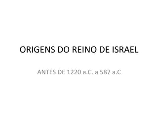 ORIGENS DO REINO DE ISRAEL 
ANTES DE 1220 a.C. a 587 a.C 
 