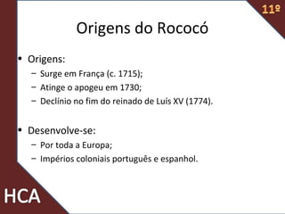 Origens do Rococó
• Origens:
– Surge em França (c. 1715);
– Atinge o apogeu em 1730;
– Declínio no fim do reinado de Luís XV (1774).
• Desenvolve-se:
– Por toda a Europa;
– Impérios coloniais português e espanhol.
 