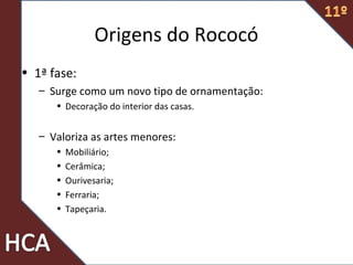 Origens do Rococó
• 1ª fase:
– Surge como um novo tipo de ornamentação:
• Decoração do interior das casas.
– Valoriza as artes menores:
• Mobiliário;
• Cerâmica;
• Ourivesaria;
• Ferraria;
• Tapeçaria.
 