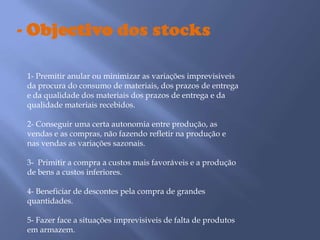 - Objectivo dos stocks 1- Premitir anular ou minimizar as variações imprevisiveis da procura do consumo de materiais, dos prazos de entrega e da qualidade dos materiais dos prazos de entrega e da qualidade materiais recebidos.2- Conseguir uma certa autonomia entre produção, as vendas e as compras, não fazendo refletir na produção e nas vendas as variações sazonais.3-  Primitir a compra a custos mais favoráveis e a produção de bens a custos inferiores.4- Beneficiar de descontes pela compra de grandes quantidades. 5- Fazer face a situações imprevisiveis de falta de produtos em armazem.
