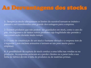 As Desvantagens dos stocks 1-  Sempre os stocks ultrapassem os limites do razoável tornam-se inúteis e passam a ser considerados uma grande desvantagens para a empresa.2- Existem produtos que não podem  ser guardados em stock, como o caso do pão, dos legumes e de tantos outros produtos cuja fragilidade não permite a sua conservação durante muito tempo.3- O custo de constituição de um stock é bastante elevado e a empresa tem de  o suportar ( pois enchem armazéns e tornam-se um peso morto para a empresa).4- A possiblidade de ruptura de stock conduz a uma falha nas vendas ou na produção. As empresas arriscam-se a perder clientes ou a parar toda a sua linha de fabrico devido á falta de produtos ou de matérias-primas.