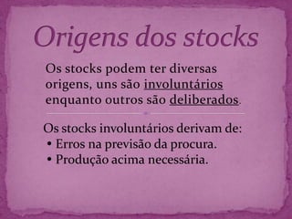 Origens dos stocks Os stocks podem ter diversas origens, uns são involuntários enquanto outros são deliberados. Os stocks involuntários derivam de: Erros na previsão da procura.  Produção acima necessária. 