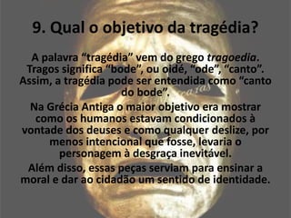 9. Qual o objetivo da tragédia?
A palavra “tragédia” vem do grego tragoedia.
Tragos significa “bode”, ou oidé, “ode”, “canto”.
Assim, a tragédia pode ser entendida como “canto
do bode”.
Na Grécia Antiga o maior objetivo era mostrar
como os humanos estavam condicionados à
vontade dos deuses e como qualquer deslize, por
menos intencional que fosse, levaria o
personagem à desgraça inevitável.
Além disso, essas peças serviam para ensinar a
moral e dar ao cidadão um sentido de identidade.
 