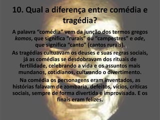 10. Qual a diferença entre comédia e
tragédia?
A palavra “comédia” vem da junção dos termos gregos
komos, que significa “rurais” ou “campestres” e ode,
que significa “canto” (cantos rurais).
As tragédias cultuavam os deuses e suas regras sociais,
já as comédias se desdobravam dos rituais de
fertilidade, celebrando a vida e os assuntos mais
mundanos, cotidianos, cultuando o divertimento.
Na comédia os personagens eram inventados, as
histórias falavam de zombaria, defeitos, vícios, críticas
sociais, sempre de forma divertida e improvisada. E os
finais eram felizes.
 