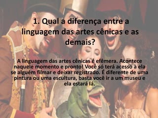 1. Qual a diferença entre a
linguagem das artes cênicas e as
demais?
A linguagem das artes cênicas é efêmera. Acontece
naquele momento e pronto! Você só terá acesso à ela
se alguém filmar e deixar registrado. É diferente de uma
pintura ou uma escultura, basta você ir a um museu e
ela estará lá.
 