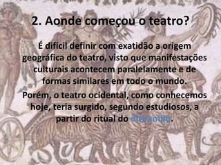 2. Aonde começou o teatro?
É difícil definir com exatidão a origem
geográfica do teatro, visto que manifestações
culturais acontecem paralelamente e de
formas similares em todo o mundo.
Porém, o teatro ocidental, como conhecemos
hoje, teria surgido, segundo estudiosos, a
partir do ritual do ditirambo.
 