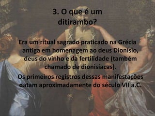 3. O que é um
ditirambo?
Era um ritual sagrado praticado na Grécia
antiga em homenagem ao deus Dionísio,
deus do vinho e da fertilidade (também
chamado de dionisíacas).
Os primeiros registros dessas manifestações
datam aproximadamente do século VII a.C.
 