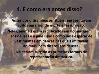 4. E como era antes disso?
Antes dos ditirambos os rituais representavam
cultos agrários, de morte e ressureição.
Neles, animais eram sacrificados em homenagem
aos deuses e a pele usada como uma espécie de
vestimentas em danças nas quais imitavam
animais, com dizeres aos deuses.
Daí teriam surgido as primeiras formas de
representação dramática.
 